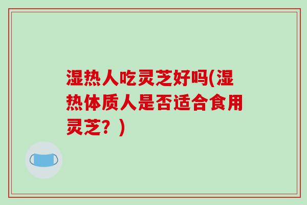 湿热人吃灵芝好吗(湿热体质人是否适合食用灵芝？)