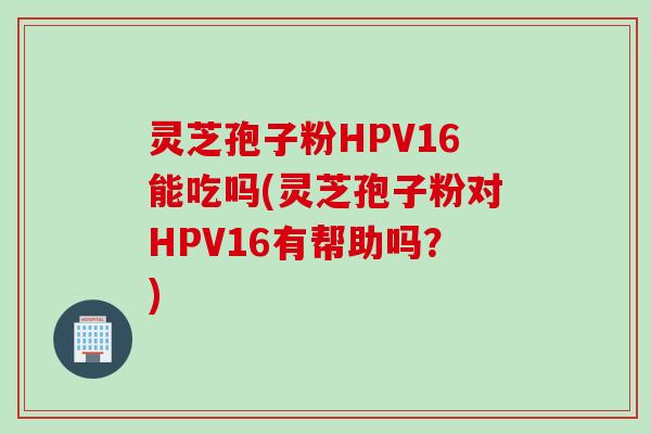 灵芝孢子粉HPV16能吃吗(灵芝孢子粉对HPV16有帮助吗？)