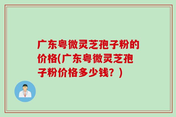 广东粤微灵芝孢子粉的价格(广东粤微灵芝孢子粉价格多少钱？)