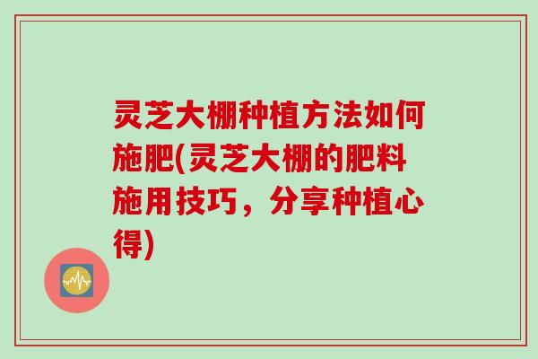 灵芝大棚种植方法如何施肥(灵芝大棚的肥料施用技巧，分享种植心得)