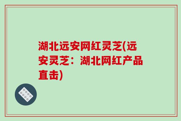 湖北远安网红灵芝(远安灵芝：湖北网红产品直击)