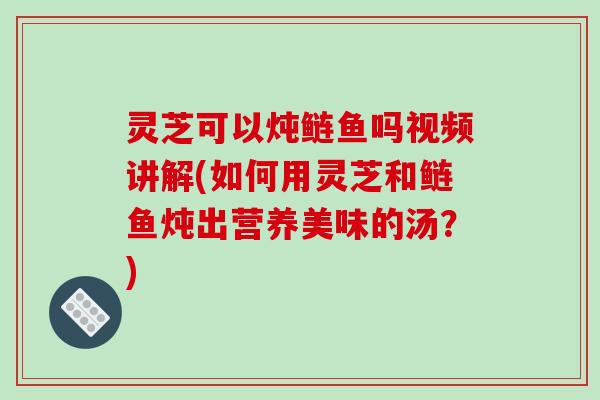灵芝可以炖鲢鱼吗视频讲解(如何用灵芝和鲢鱼炖出营养美味的汤？)