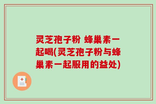 灵芝孢子粉 蜂巢素一起喝(灵芝孢子粉与蜂巢素一起服用的益处)