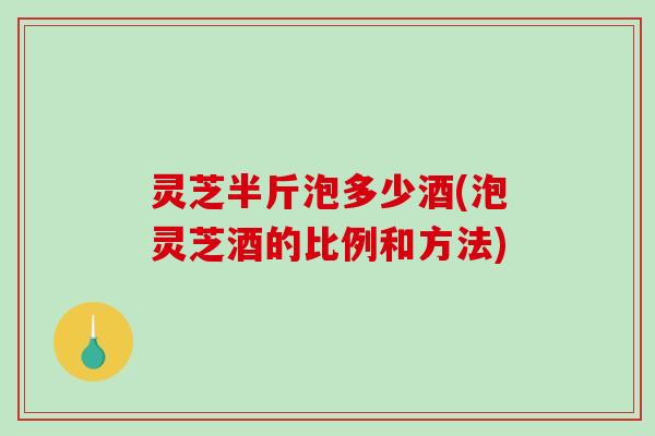 灵芝半斤泡多少酒(泡灵芝酒的比例和方法) 灵芝半斤泡多少酒(泡灵芝酒的比例和方法)