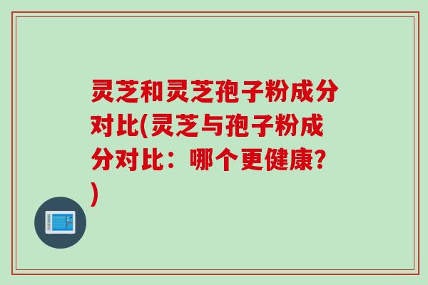 灵芝和灵芝孢子粉成分对比(灵芝与孢子粉成分对比：哪个更健康？)