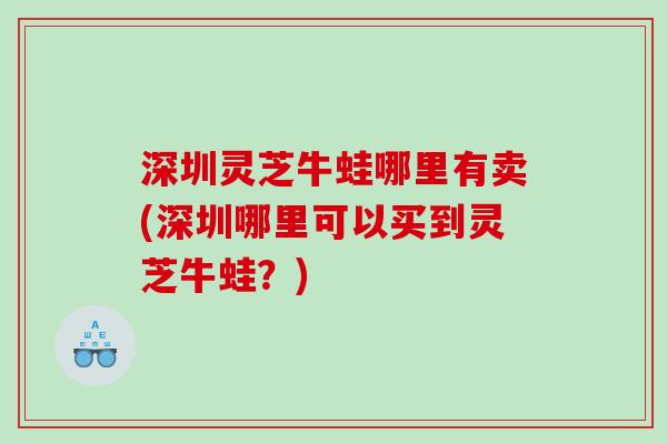 深圳灵芝牛蛙哪里有卖(深圳哪里可以买到灵芝牛蛙？)