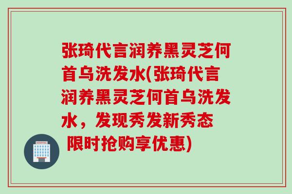 张琦代言润养黑灵芝何首乌洗发水(张琦代言润养黑灵芝何首乌洗发水，发现秀发新秀态  限时抢购享优惠)