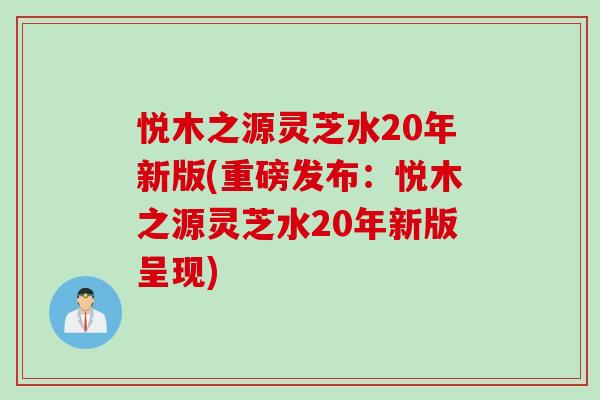 悦木之源灵芝水20年新版(重磅发布：悦木之源灵芝水20年新版呈现)