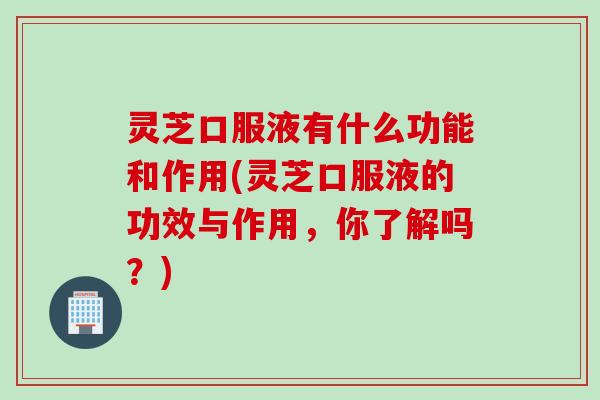 灵芝口服液有什么功能和作用(灵芝口服液的功效与作用，你了解吗？)