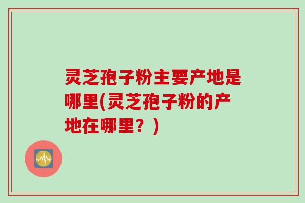 灵芝孢子粉主要产地是哪里(灵芝孢子粉的产地在哪里？)