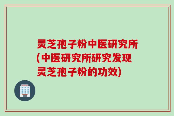 灵芝孢子粉中医研究所(中医研究所研究发现灵芝孢子粉的功效)