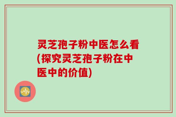 灵芝孢子粉中医怎么看(探究灵芝孢子粉在中医中的价值)