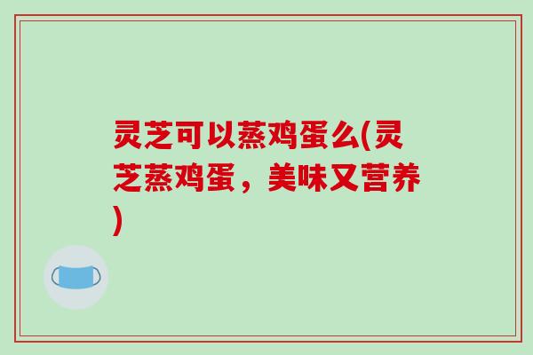 灵芝可以蒸鸡蛋么(灵芝蒸鸡蛋，美味又营养)