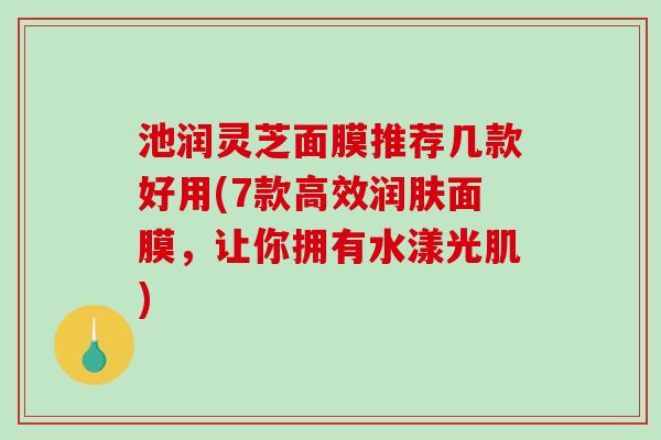 池润灵芝面膜推荐几款好用(7款高效润肤面膜，让你拥有水漾光肌)