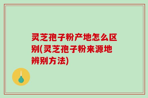 灵芝孢子粉产地怎么区别(灵芝孢子粉来源地辨别方法)