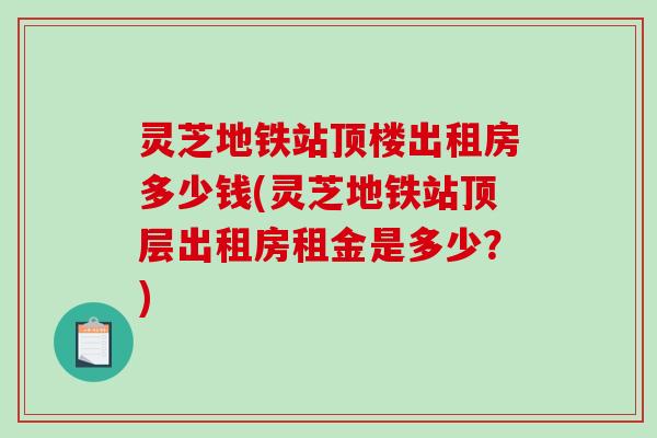 灵芝地铁站顶楼出租房多少钱(灵芝地铁站顶层出租房租金是多少？)