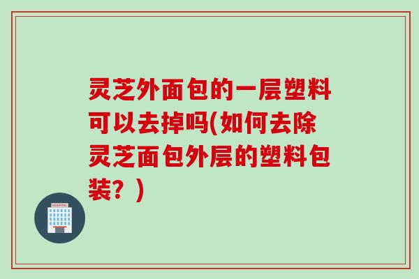 灵芝外面包的一层塑料可以去掉吗(如何去除灵芝面包外层的塑料包装？)