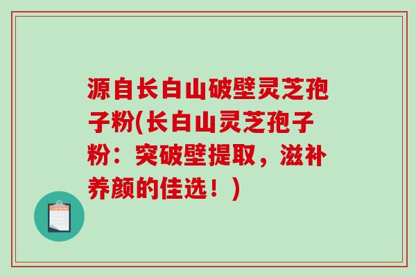 源自长白山破壁灵芝孢子粉(长白山灵芝孢子粉：突破壁提取，滋补养颜的佳选！)