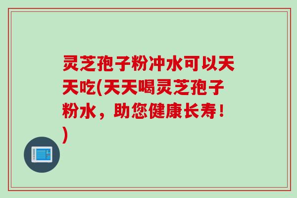 灵芝孢子粉冲水可以天天吃(天天喝灵芝孢子粉水，助您健康长寿！)