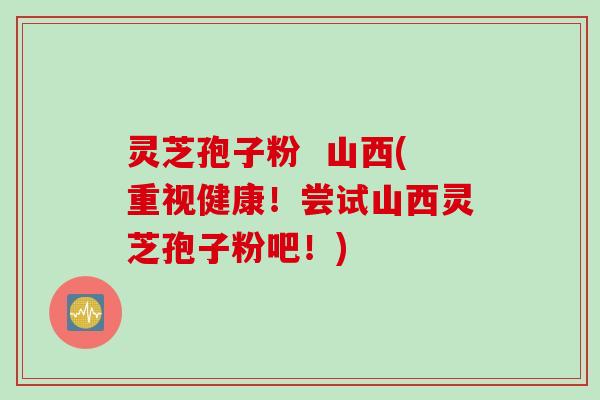 灵芝孢子粉  山西(重视健康！尝试山西灵芝孢子粉吧！)