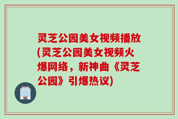 灵芝公园美女视频播放(灵芝公园美女视频火爆网络，新神曲《灵芝公园》引爆热议)