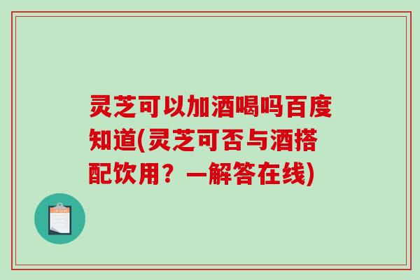 灵芝可以加酒喝吗百度知道(灵芝可否与酒搭配饮用？—解答在线)