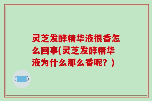 灵芝发酵精华液很香怎么回事(灵芝发酵精华液为什么那么香呢？)