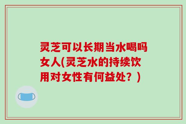 灵芝可以长期当水喝吗女人(灵芝水的持续饮用对女性有何益处？)