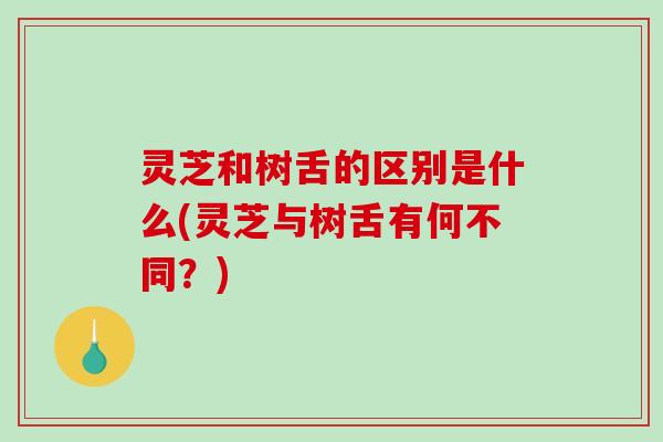 灵芝和树舌的区别是什么(灵芝与树舌有何不同？)