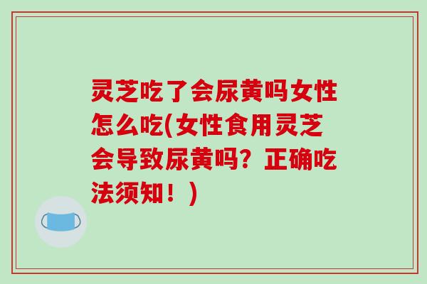 灵芝吃了会尿黄吗女性怎么吃(女性食用灵芝会导致尿黄吗？正确吃法须知！)
