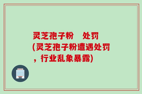 灵芝孢子粉   处罚(灵芝孢子粉遭遇处罚，行业乱象暴露)