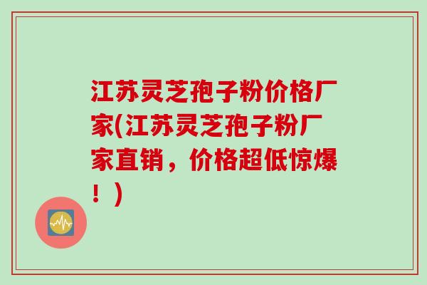 江苏灵芝孢子粉价格厂家(江苏灵芝孢子粉厂家直销，价格超低惊爆！)