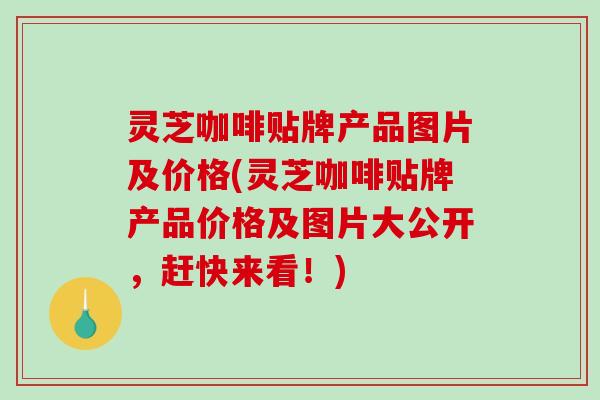 灵芝咖啡贴牌产品图片及价格(灵芝咖啡贴牌产品价格及图片大公开，赶快来看！)