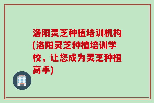 洛阳灵芝种植培训机构(洛阳灵芝种植培训学校，让您成为灵芝种植高手)