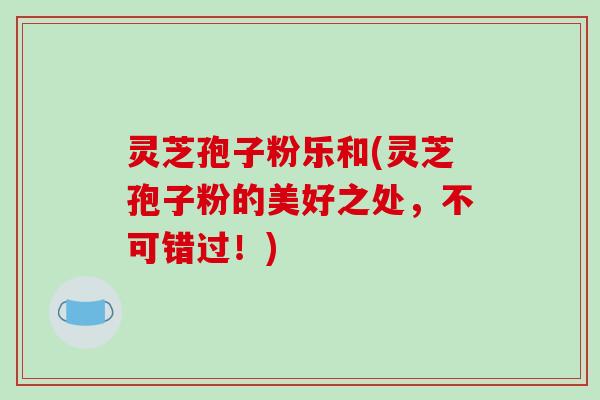 灵芝孢子粉乐和(灵芝孢子粉的美好之处,不可错过!) 灵芝孢子粉乐和(灵芝孢子粉的美好之处,不可错过!)