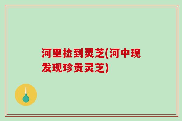 河里捡到灵芝(河中现发现珍贵灵芝)