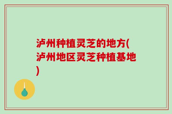 泸州种植灵芝的地方(泸州地区灵芝种植基地)