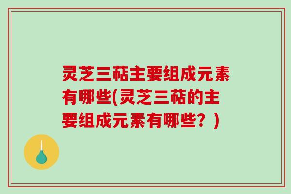 灵芝三萜主要组成元素有哪些(灵芝三萜的主要组成元素有哪些？)