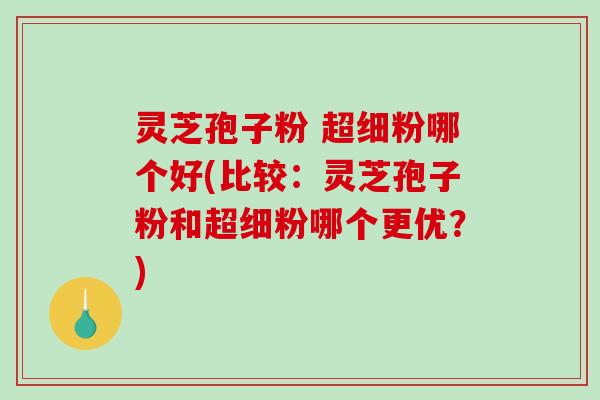 灵芝孢子粉 超细粉哪个好(比较：灵芝孢子粉和超细粉哪个更优？)