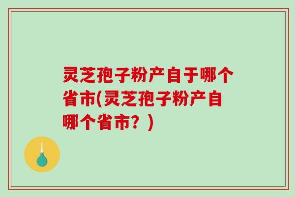 灵芝孢子粉产自于哪个省市(灵芝孢子粉产自哪个省市？)