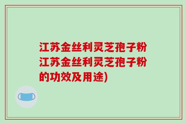 江苏金丝利灵芝孢子粉江苏金丝利灵芝孢子粉的功效及用途)