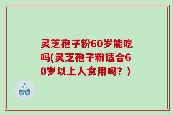 灵芝孢子粉60岁能吃吗(灵芝孢子粉适合60岁以上人食用吗？)