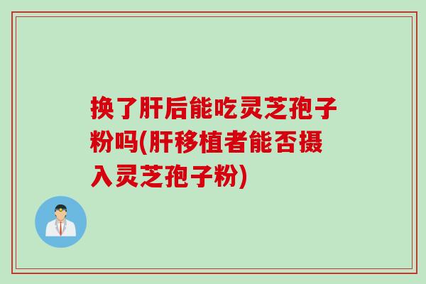 换了肝后能吃灵芝孢子粉吗(肝移植者能否摄入灵芝孢子粉)