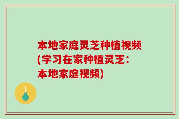 本地家庭灵芝种植视频(学习在家种植灵芝：本地家庭视频)