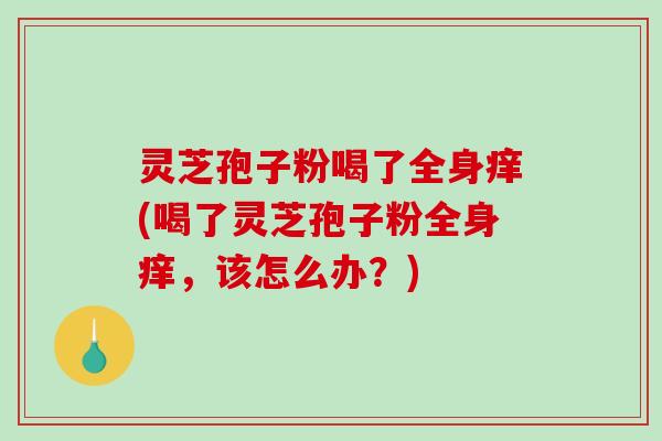 灵芝孢子粉喝了全身痒(喝了灵芝孢子粉全身痒，该怎么办？)