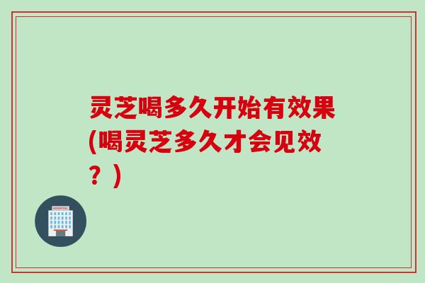 灵芝喝多久开始有效果(喝灵芝多久才会见效？)