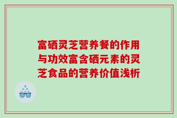 富硒灵芝营养餐的作用与功效富含硒元素的灵芝食品的营养价值浅析