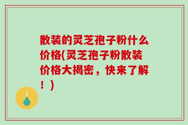 散装的灵芝孢子粉什么价格(灵芝孢子粉散装价格大揭密，快来了解！)