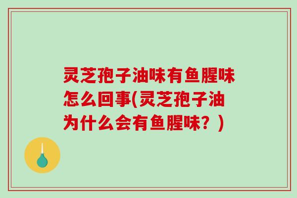 灵芝孢子油味有鱼腥味怎么回事(灵芝孢子油为什么会有鱼腥味？)