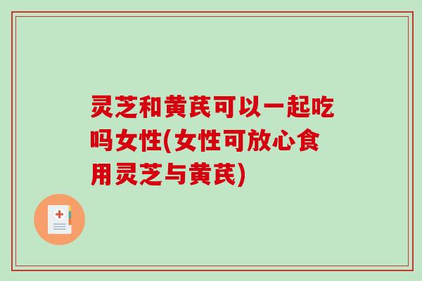 灵芝和黄芪可以一起吃吗女性(女性可放心食用灵芝与黄芪)